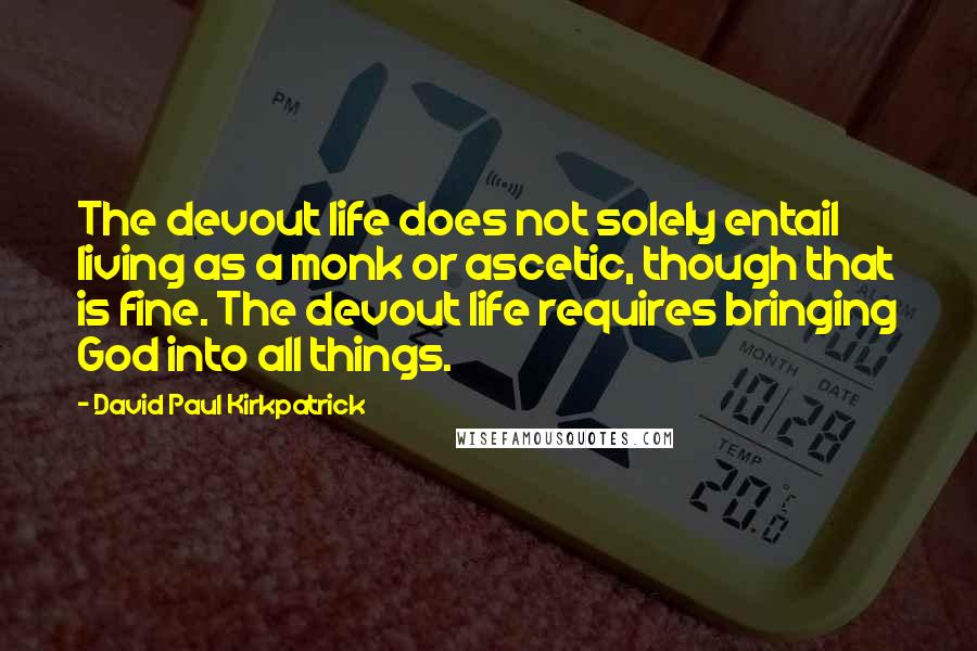 David Paul Kirkpatrick Quotes: The devout life does not solely entail living as a monk or ascetic, though that is fine. The devout life requires bringing God into all things.