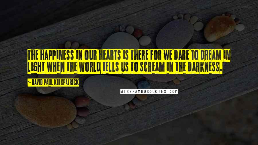 David Paul Kirkpatrick Quotes: The happiness in our hearts is there for we dare to dream in light when the world tells us to scream in the darkness.