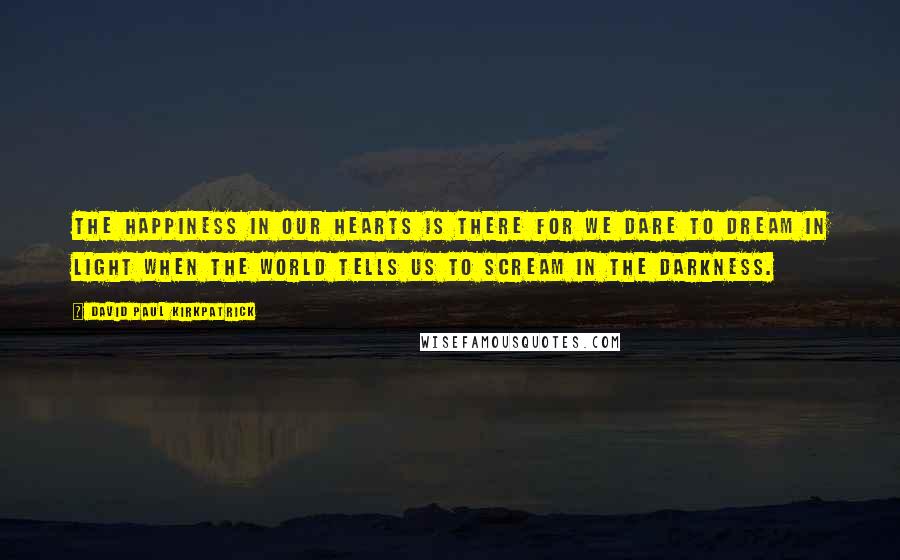 David Paul Kirkpatrick Quotes: The happiness in our hearts is there for we dare to dream in light when the world tells us to scream in the darkness.