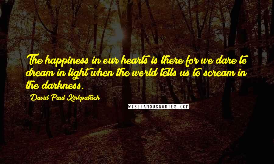 David Paul Kirkpatrick Quotes: The happiness in our hearts is there for we dare to dream in light when the world tells us to scream in the darkness.