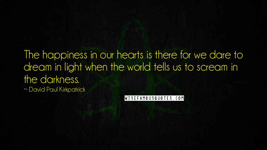 David Paul Kirkpatrick Quotes: The happiness in our hearts is there for we dare to dream in light when the world tells us to scream in the darkness.