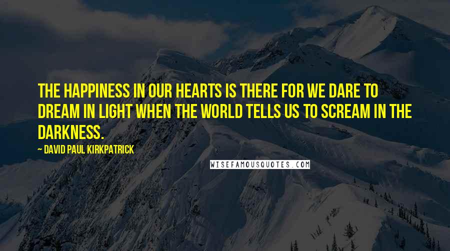 David Paul Kirkpatrick Quotes: The happiness in our hearts is there for we dare to dream in light when the world tells us to scream in the darkness.