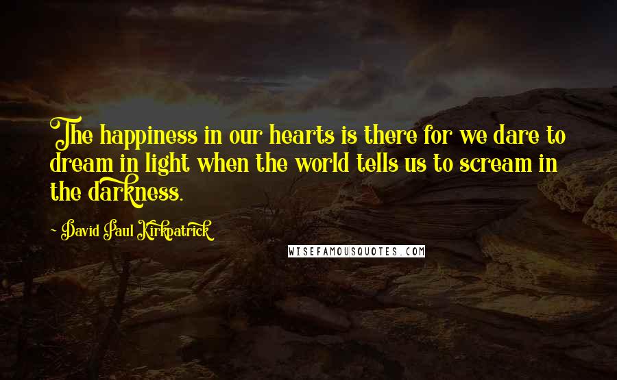 David Paul Kirkpatrick Quotes: The happiness in our hearts is there for we dare to dream in light when the world tells us to scream in the darkness.