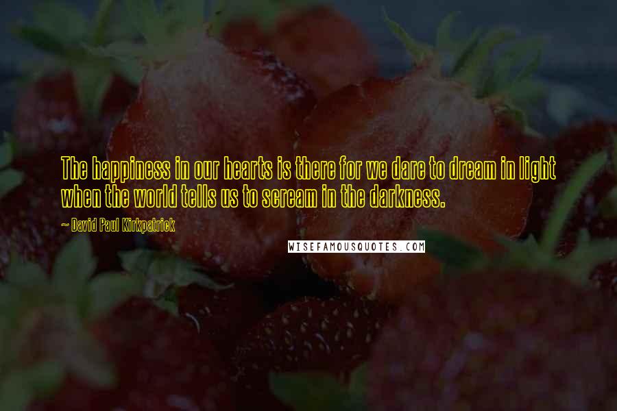 David Paul Kirkpatrick Quotes: The happiness in our hearts is there for we dare to dream in light when the world tells us to scream in the darkness.