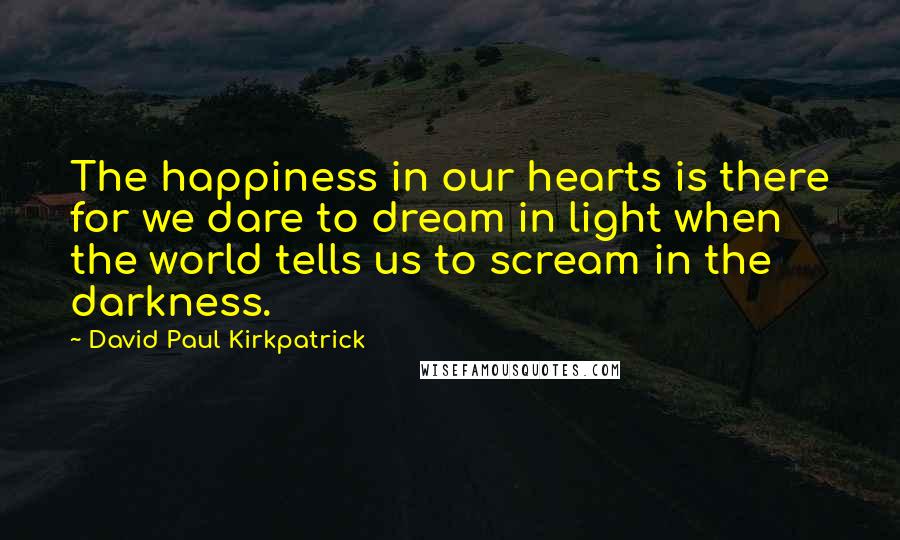 David Paul Kirkpatrick Quotes: The happiness in our hearts is there for we dare to dream in light when the world tells us to scream in the darkness.
