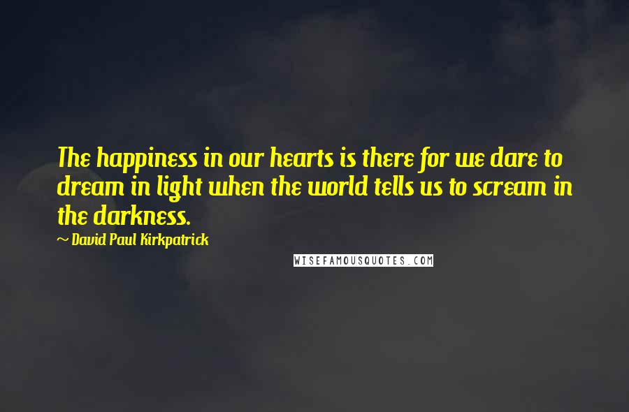 David Paul Kirkpatrick Quotes: The happiness in our hearts is there for we dare to dream in light when the world tells us to scream in the darkness.