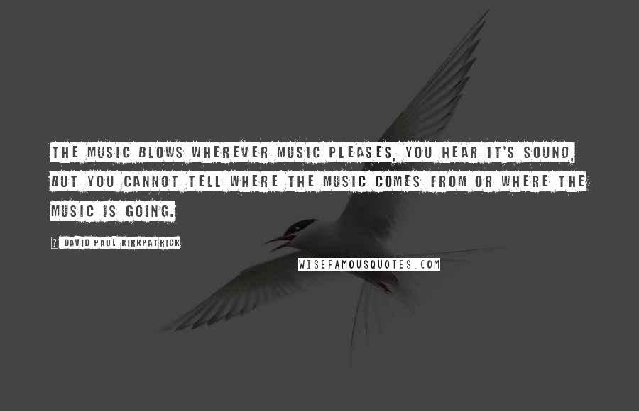 David Paul Kirkpatrick Quotes: The Music blows wherever Music pleases, you hear it's sound, but you cannot tell where the Music comes from or where the Music is going.