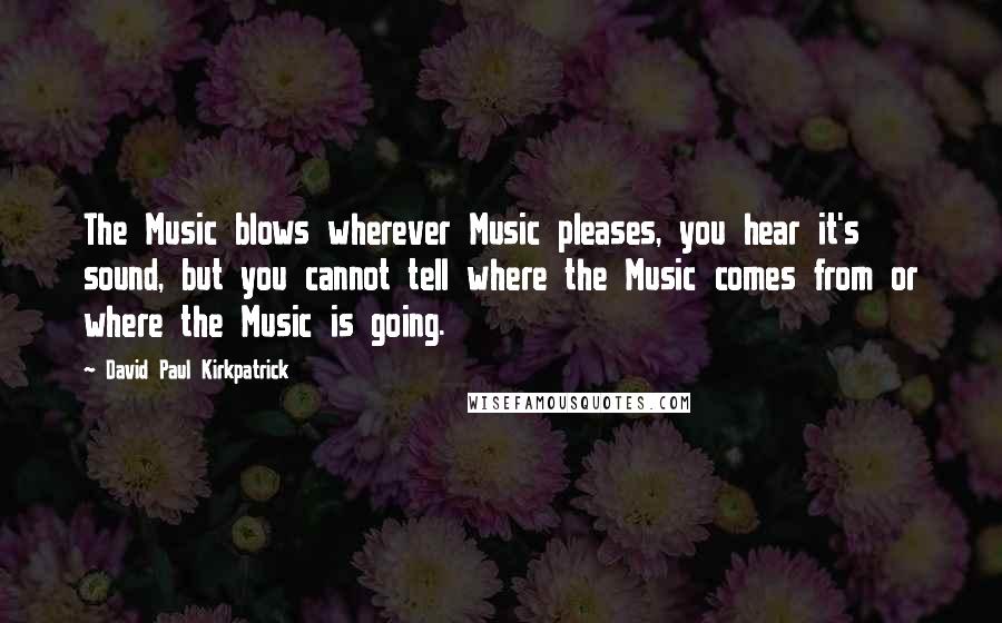 David Paul Kirkpatrick Quotes: The Music blows wherever Music pleases, you hear it's sound, but you cannot tell where the Music comes from or where the Music is going.