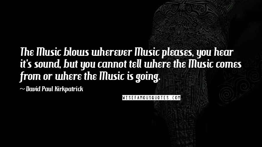 David Paul Kirkpatrick Quotes: The Music blows wherever Music pleases, you hear it's sound, but you cannot tell where the Music comes from or where the Music is going.