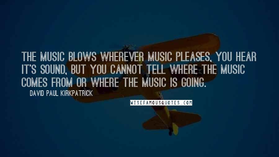 David Paul Kirkpatrick Quotes: The Music blows wherever Music pleases, you hear it's sound, but you cannot tell where the Music comes from or where the Music is going.