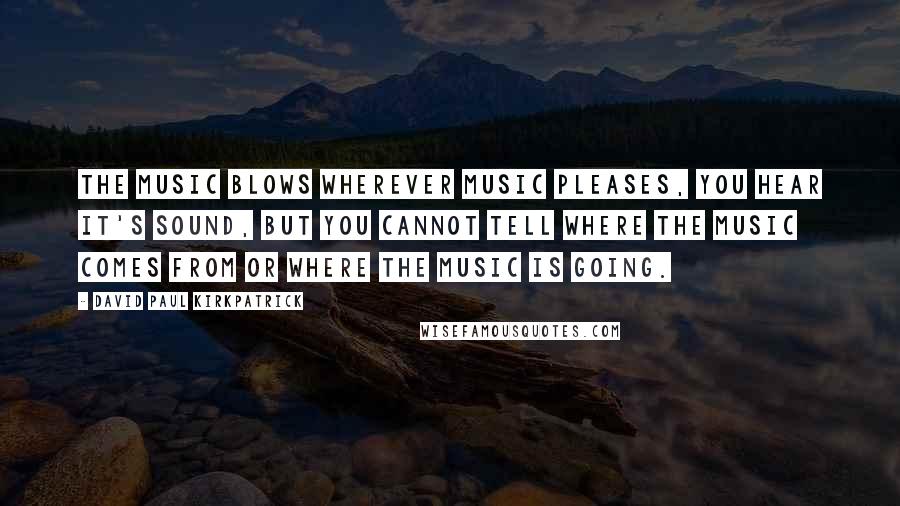 David Paul Kirkpatrick Quotes: The Music blows wherever Music pleases, you hear it's sound, but you cannot tell where the Music comes from or where the Music is going.