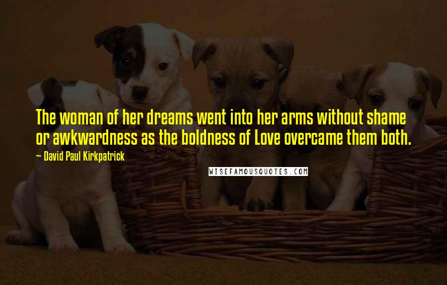 David Paul Kirkpatrick Quotes: The woman of her dreams went into her arms without shame or awkwardness as the boldness of Love overcame them both.