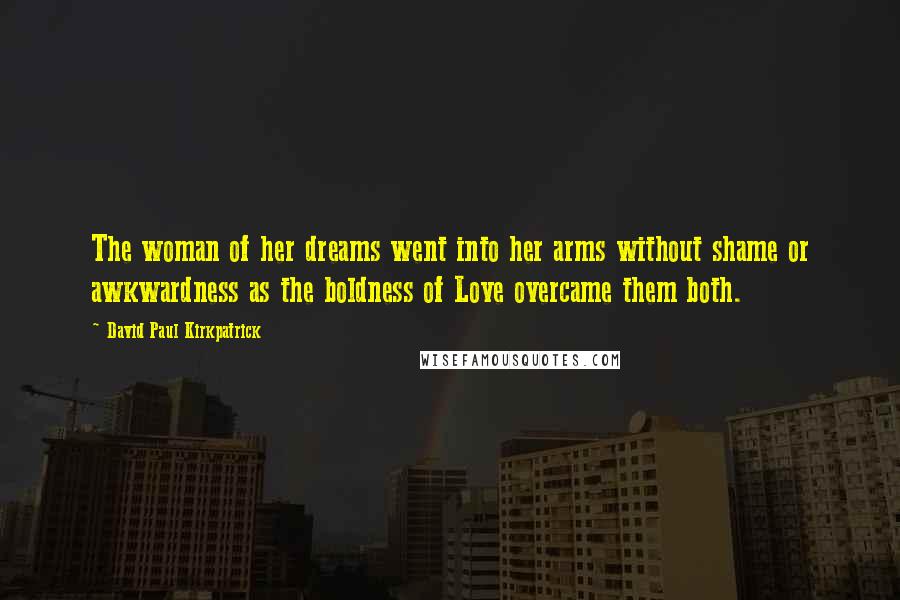 David Paul Kirkpatrick Quotes: The woman of her dreams went into her arms without shame or awkwardness as the boldness of Love overcame them both.