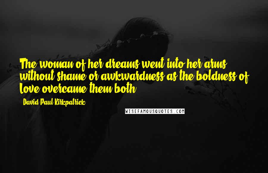 David Paul Kirkpatrick Quotes: The woman of her dreams went into her arms without shame or awkwardness as the boldness of Love overcame them both.