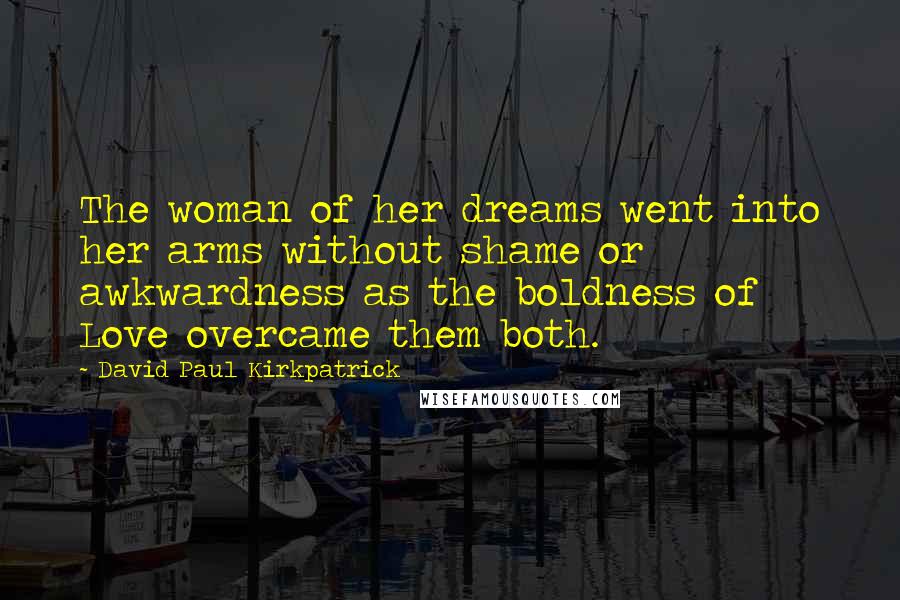 David Paul Kirkpatrick Quotes: The woman of her dreams went into her arms without shame or awkwardness as the boldness of Love overcame them both.