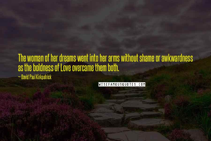 David Paul Kirkpatrick Quotes: The woman of her dreams went into her arms without shame or awkwardness as the boldness of Love overcame them both.