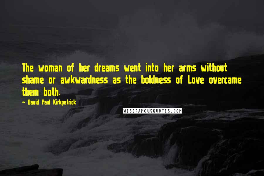 David Paul Kirkpatrick Quotes: The woman of her dreams went into her arms without shame or awkwardness as the boldness of Love overcame them both.