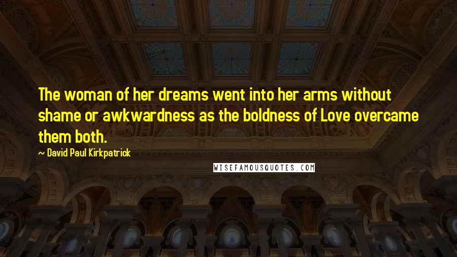 David Paul Kirkpatrick Quotes: The woman of her dreams went into her arms without shame or awkwardness as the boldness of Love overcame them both.