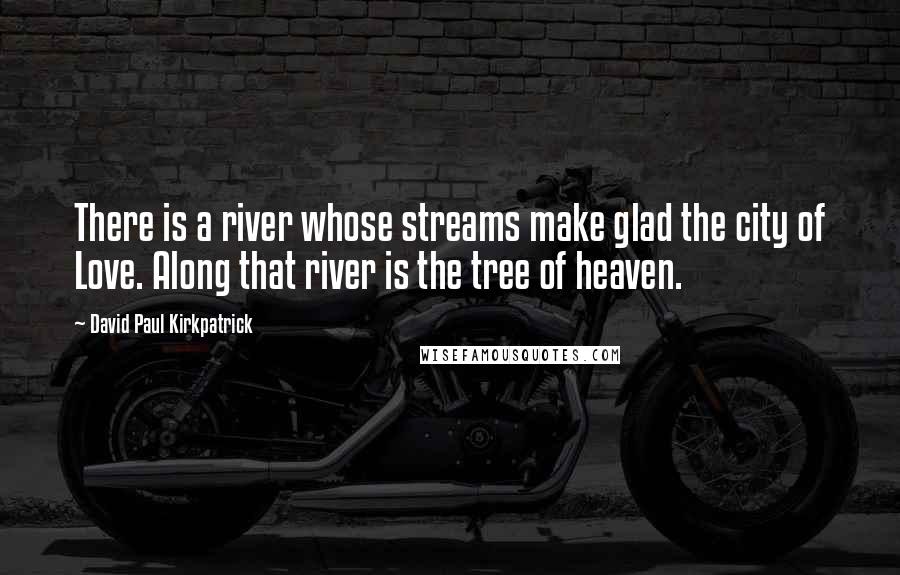 David Paul Kirkpatrick Quotes: There is a river whose streams make glad the city of Love. Along that river is the tree of heaven.