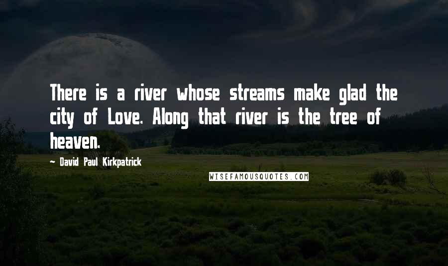 David Paul Kirkpatrick Quotes: There is a river whose streams make glad the city of Love. Along that river is the tree of heaven.