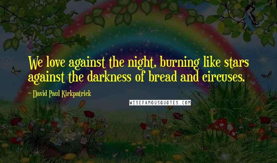 David Paul Kirkpatrick Quotes: We love against the night, burning like stars against the darkness of bread and circuses.