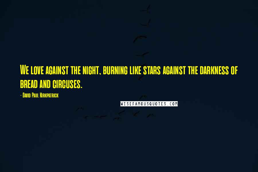 David Paul Kirkpatrick Quotes: We love against the night, burning like stars against the darkness of bread and circuses.