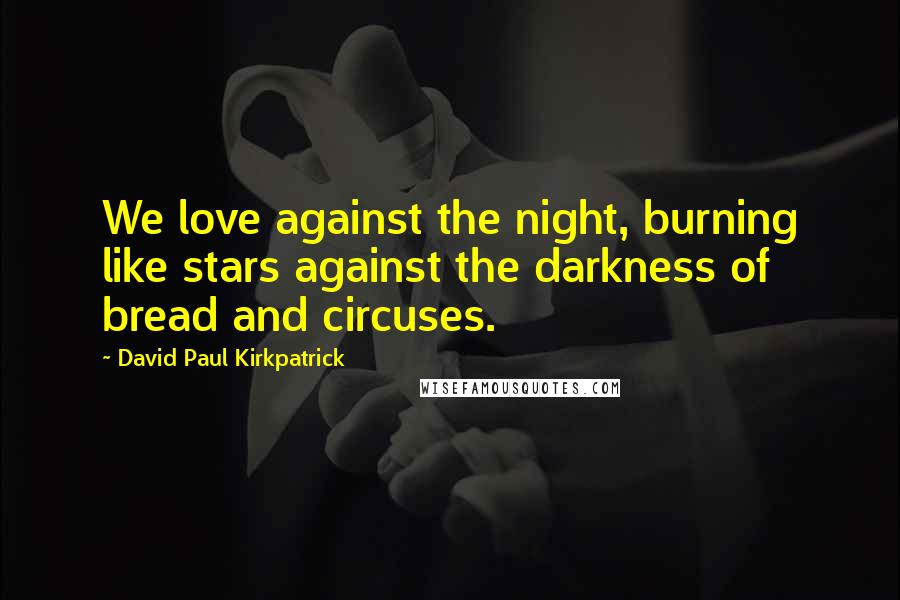 David Paul Kirkpatrick Quotes: We love against the night, burning like stars against the darkness of bread and circuses.