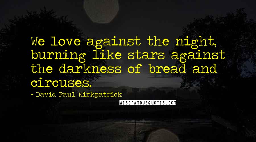 David Paul Kirkpatrick Quotes: We love against the night, burning like stars against the darkness of bread and circuses.