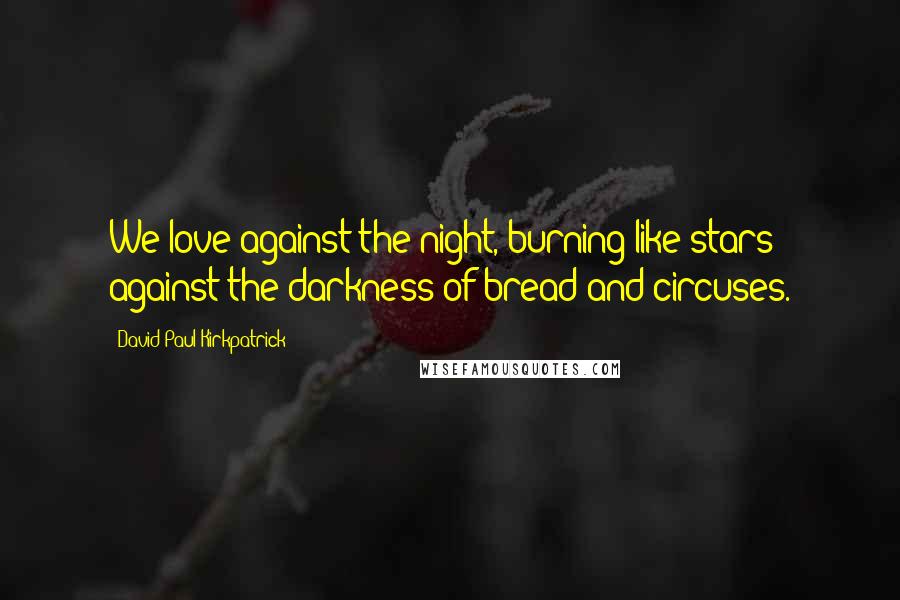 David Paul Kirkpatrick Quotes: We love against the night, burning like stars against the darkness of bread and circuses.