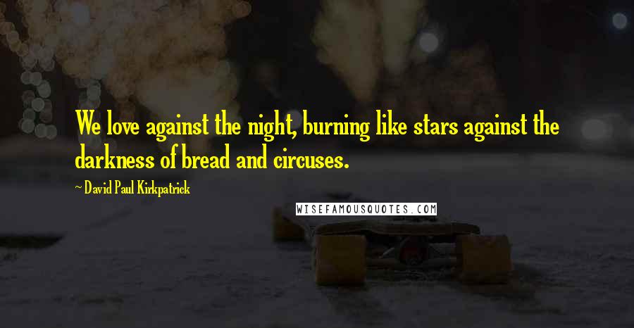 David Paul Kirkpatrick Quotes: We love against the night, burning like stars against the darkness of bread and circuses.