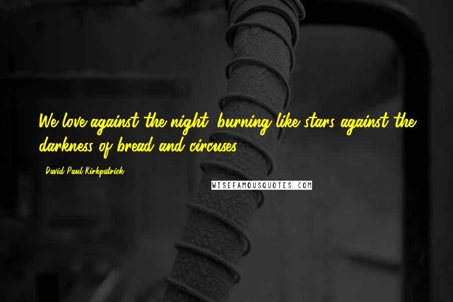 David Paul Kirkpatrick Quotes: We love against the night, burning like stars against the darkness of bread and circuses.