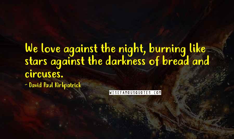 David Paul Kirkpatrick Quotes: We love against the night, burning like stars against the darkness of bread and circuses.