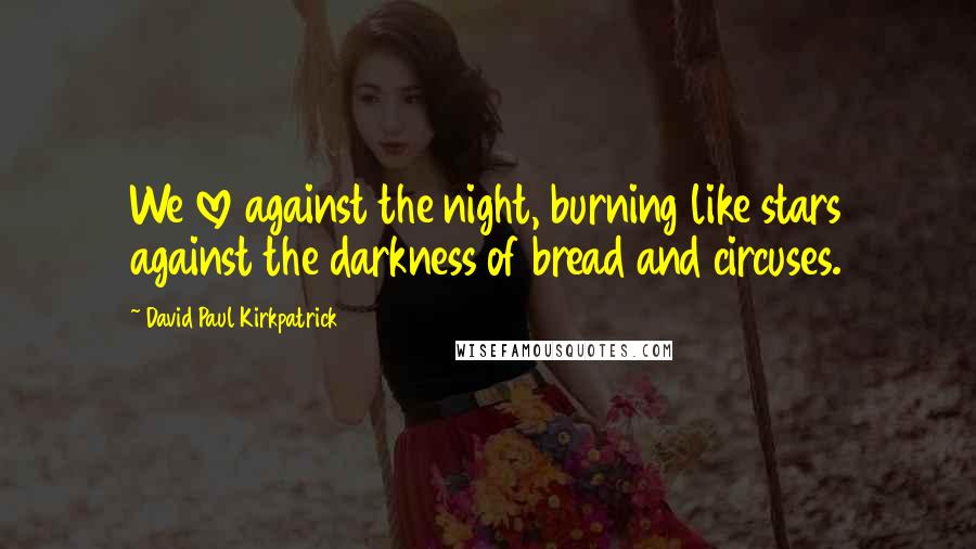 David Paul Kirkpatrick Quotes: We love against the night, burning like stars against the darkness of bread and circuses.