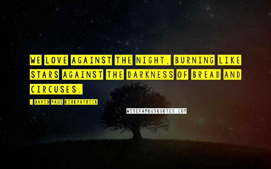 David Paul Kirkpatrick Quotes: We love against the night, burning like stars against the darkness of bread and circuses.