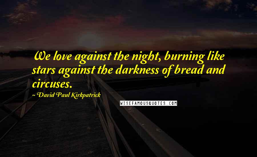 David Paul Kirkpatrick Quotes: We love against the night, burning like stars against the darkness of bread and circuses.