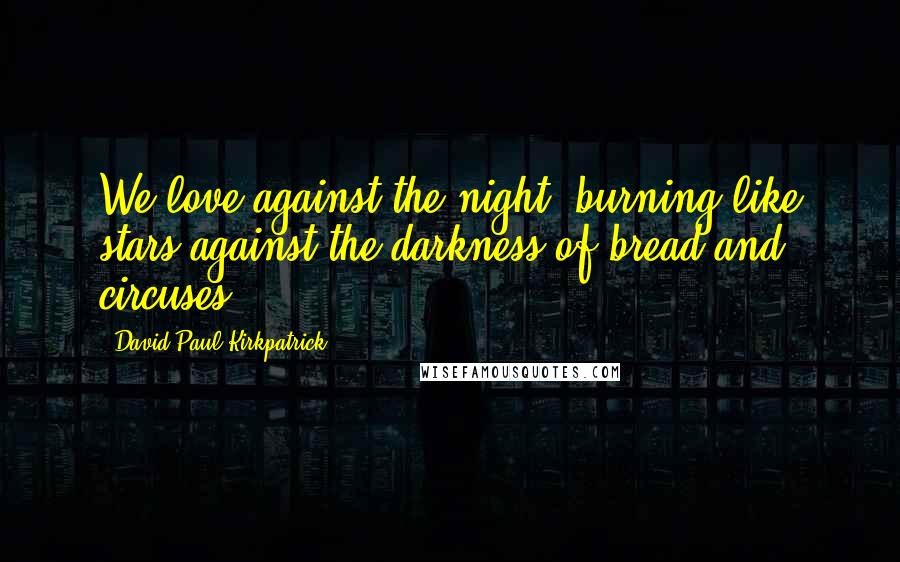 David Paul Kirkpatrick Quotes: We love against the night, burning like stars against the darkness of bread and circuses.