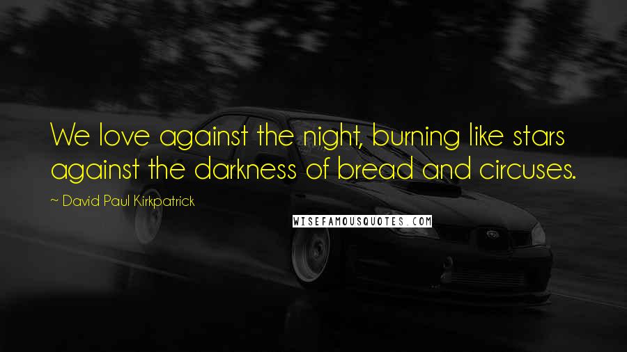 David Paul Kirkpatrick Quotes: We love against the night, burning like stars against the darkness of bread and circuses.