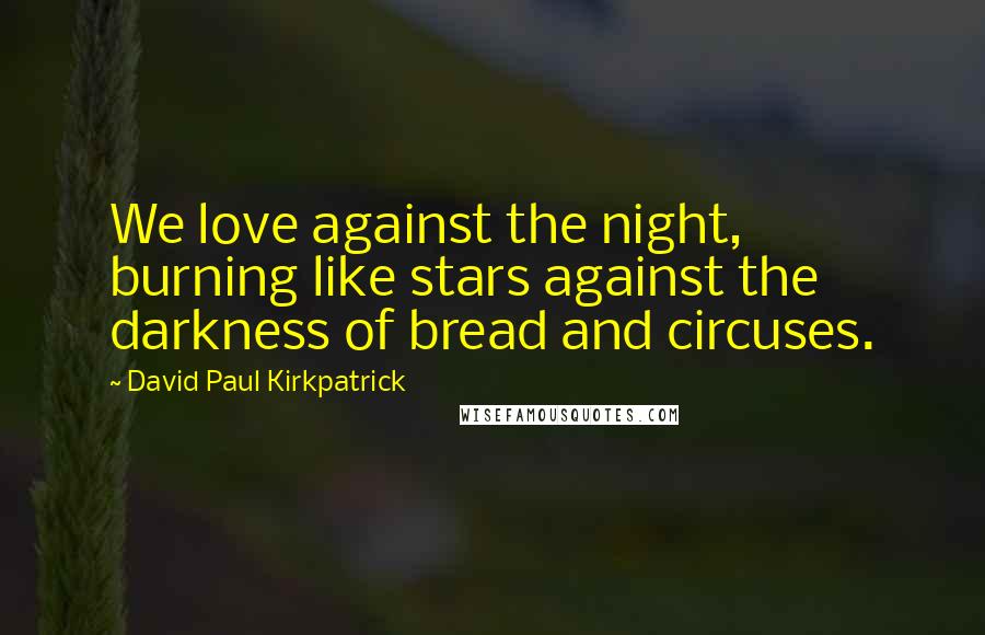 David Paul Kirkpatrick Quotes: We love against the night, burning like stars against the darkness of bread and circuses.