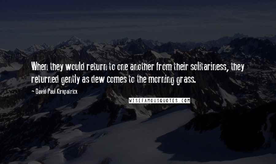 David Paul Kirkpatrick Quotes: When they would return to one another from their solitariness, they returned gently as dew comes to the morning grass.