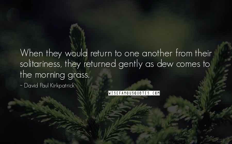 David Paul Kirkpatrick Quotes: When they would return to one another from their solitariness, they returned gently as dew comes to the morning grass.