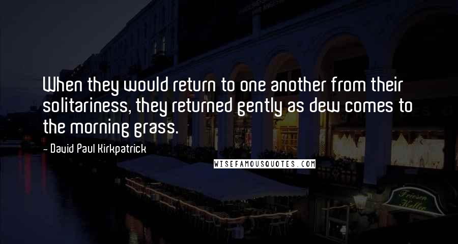 David Paul Kirkpatrick Quotes: When they would return to one another from their solitariness, they returned gently as dew comes to the morning grass.