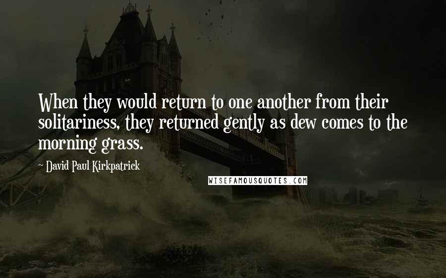 David Paul Kirkpatrick Quotes: When they would return to one another from their solitariness, they returned gently as dew comes to the morning grass.