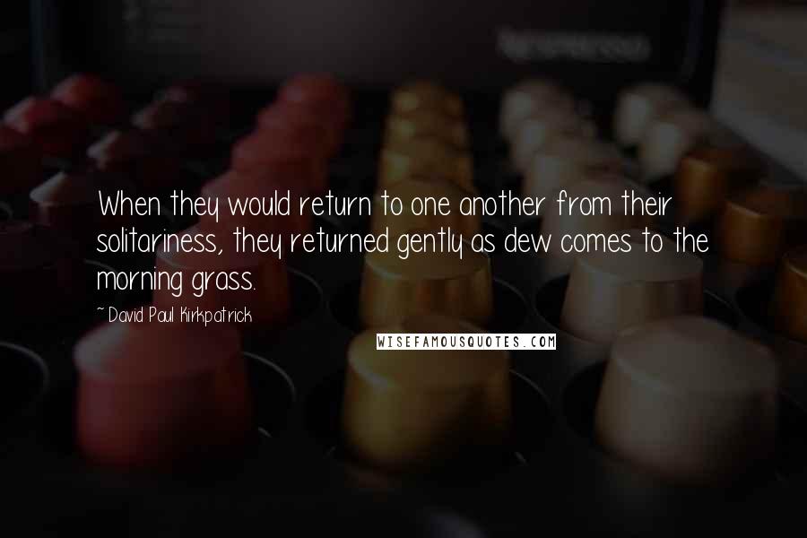 David Paul Kirkpatrick Quotes: When they would return to one another from their solitariness, they returned gently as dew comes to the morning grass.