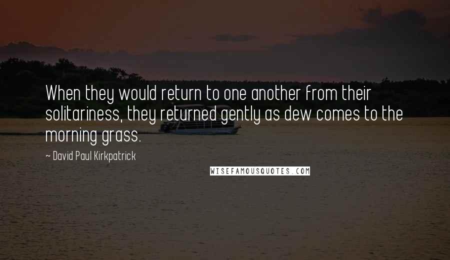 David Paul Kirkpatrick Quotes: When they would return to one another from their solitariness, they returned gently as dew comes to the morning grass.