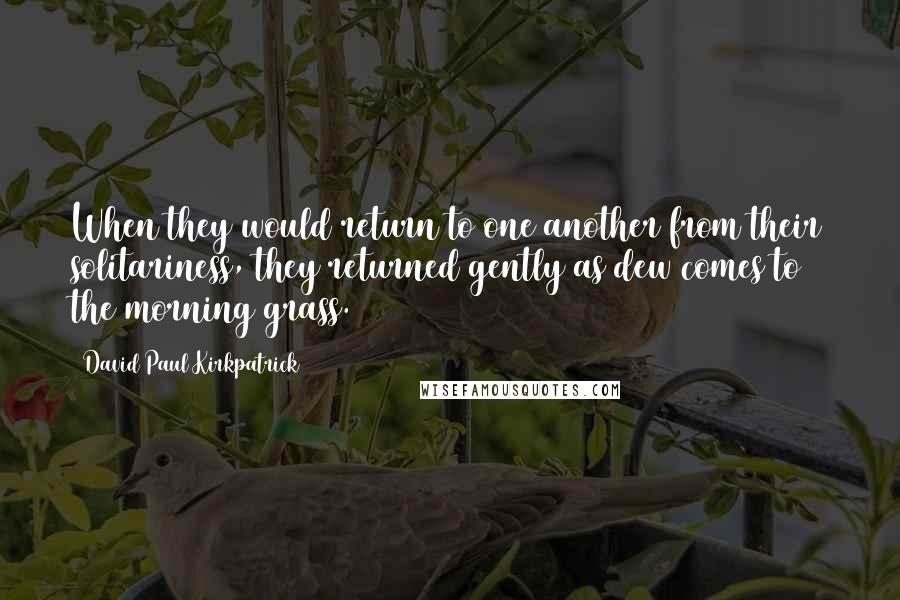 David Paul Kirkpatrick Quotes: When they would return to one another from their solitariness, they returned gently as dew comes to the morning grass.