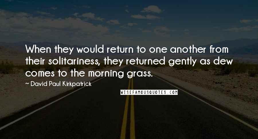 David Paul Kirkpatrick Quotes: When they would return to one another from their solitariness, they returned gently as dew comes to the morning grass.