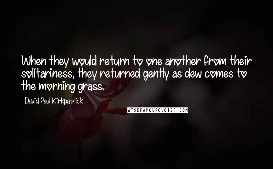 David Paul Kirkpatrick Quotes: When they would return to one another from their solitariness, they returned gently as dew comes to the morning grass.