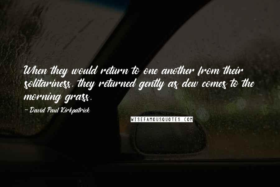 David Paul Kirkpatrick Quotes: When they would return to one another from their solitariness, they returned gently as dew comes to the morning grass.