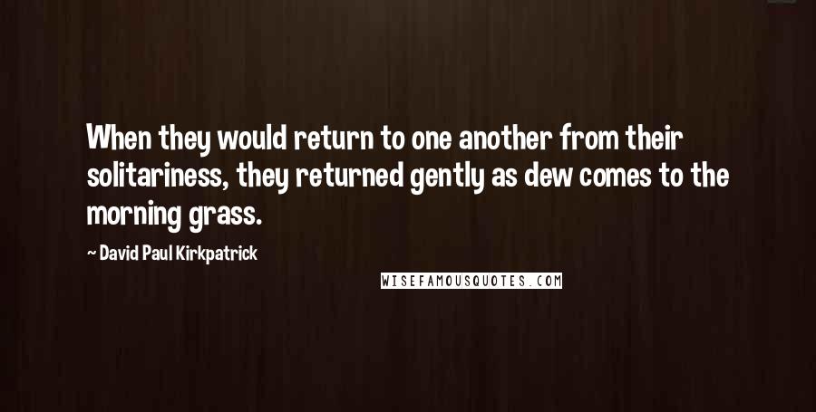 David Paul Kirkpatrick Quotes: When they would return to one another from their solitariness, they returned gently as dew comes to the morning grass.