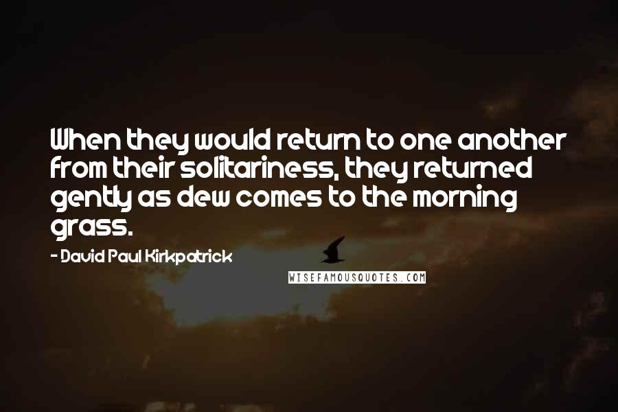 David Paul Kirkpatrick Quotes: When they would return to one another from their solitariness, they returned gently as dew comes to the morning grass.